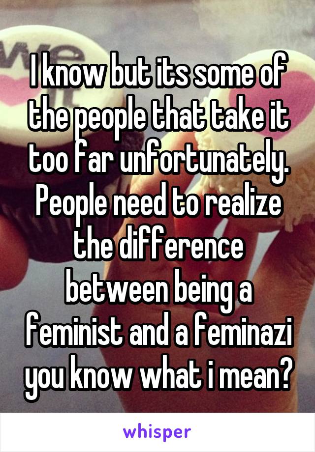 I know but its some of the people that take it too far unfortunately. People need to realize the difference between being a feminist and a feminazi you know what i mean?