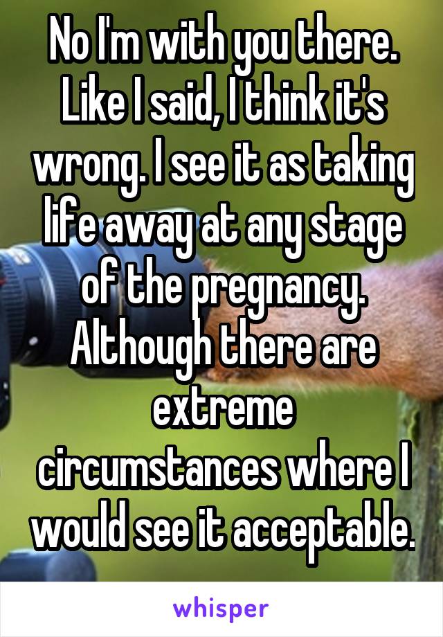 No I'm with you there. Like I said, I think it's wrong. I see it as taking life away at any stage of the pregnancy. Although there are extreme circumstances where I would see it acceptable. 