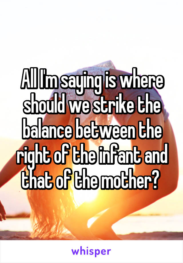 All I'm saying is where should we strike the balance between the right of the infant and that of the mother? 