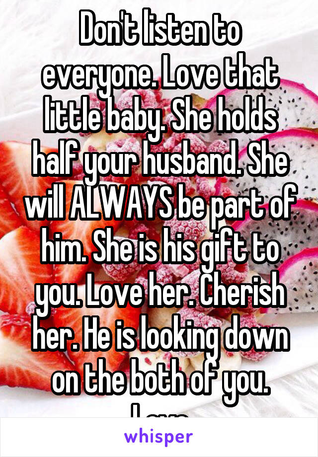 Don't listen to everyone. Love that little baby. She holds half your husband. She will ALWAYS be part of him. She is his gift to you. Love her. Cherish her. He is looking down on the both of you. Love