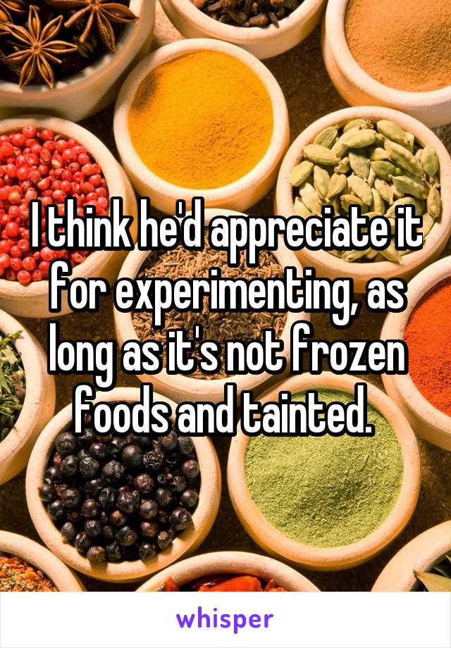 I think he'd appreciate it for experimenting, as long as it's not frozen foods and tainted. 