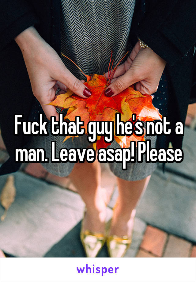 Fuck that guy he's not a man. Leave asap! Please
