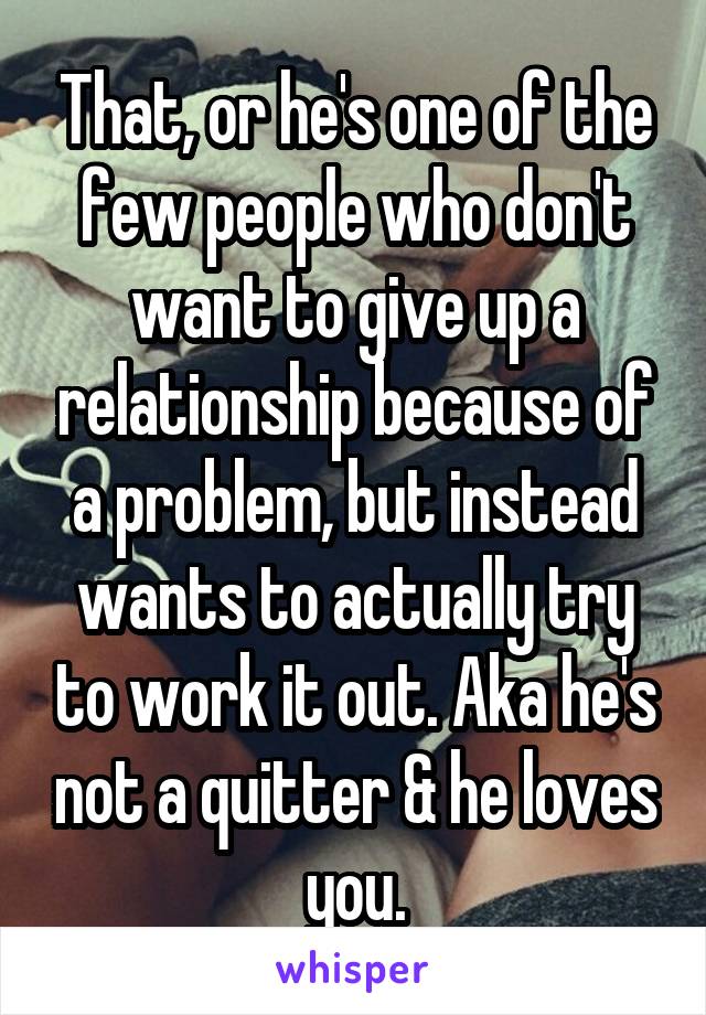 That, or he's one of the few people who don't want to give up a relationship because of a problem, but instead wants to actually try to work it out. Aka he's not a quitter & he loves you.