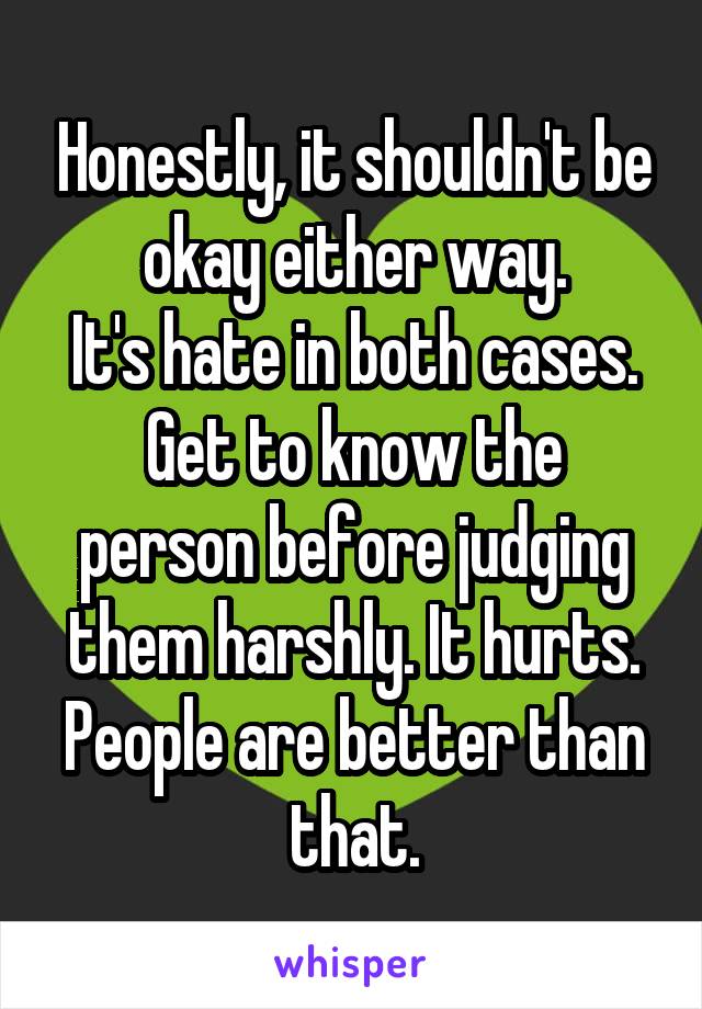 Honestly, it shouldn't be okay either way.
It's hate in both cases.
Get to know the person before judging them harshly. It hurts. People are better than that.