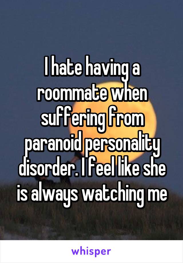 I hate having a roommate when suffering from paranoid personality disorder. I feel like she is always watching me
