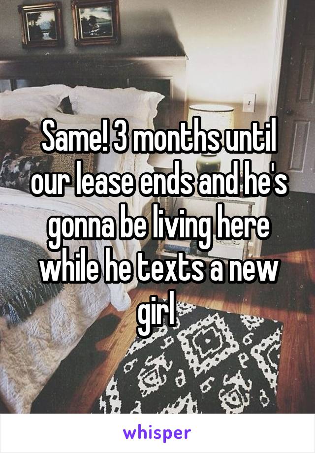 Same! 3 months until our lease ends and he's gonna be living here while he texts a new girl 
