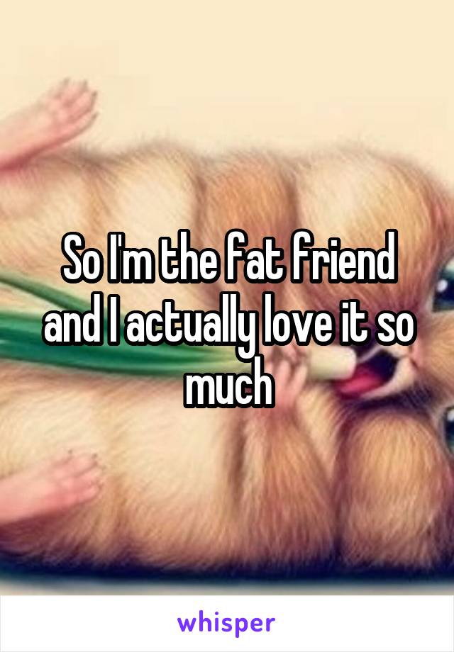 So I'm the fat friend and I actually love it so much
