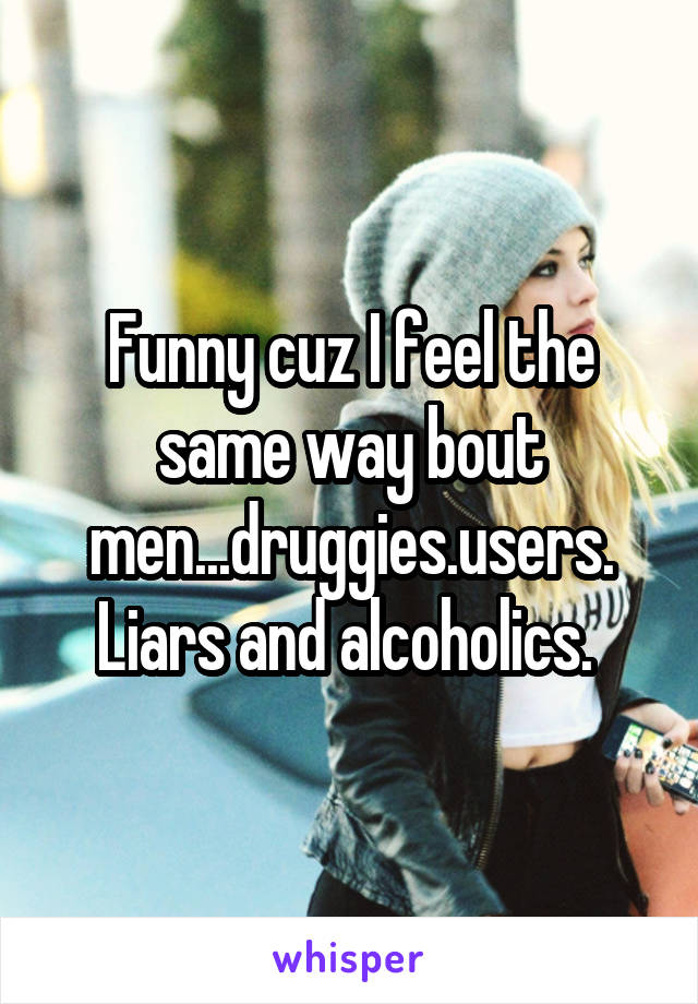Funny cuz I feel the same way bout men...druggies.users.
Liars and alcoholics. 