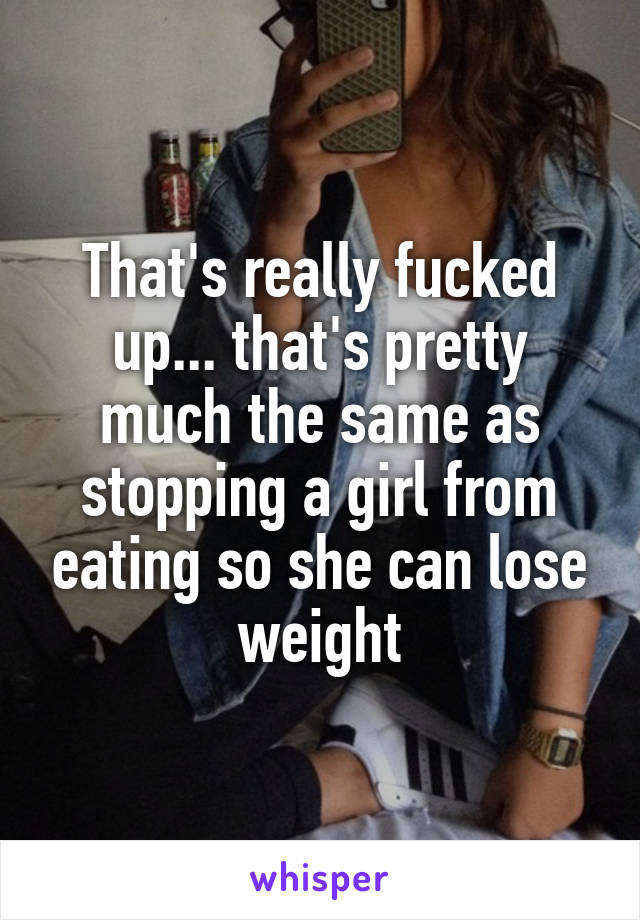 That's really fucked up... that's pretty much the same as stopping a girl from eating so she can lose weight