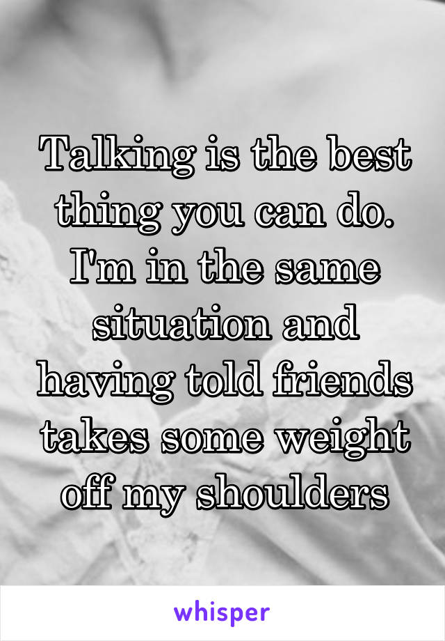 Talking is the best thing you can do. I'm in the same situation and having told friends takes some weight off my shoulders