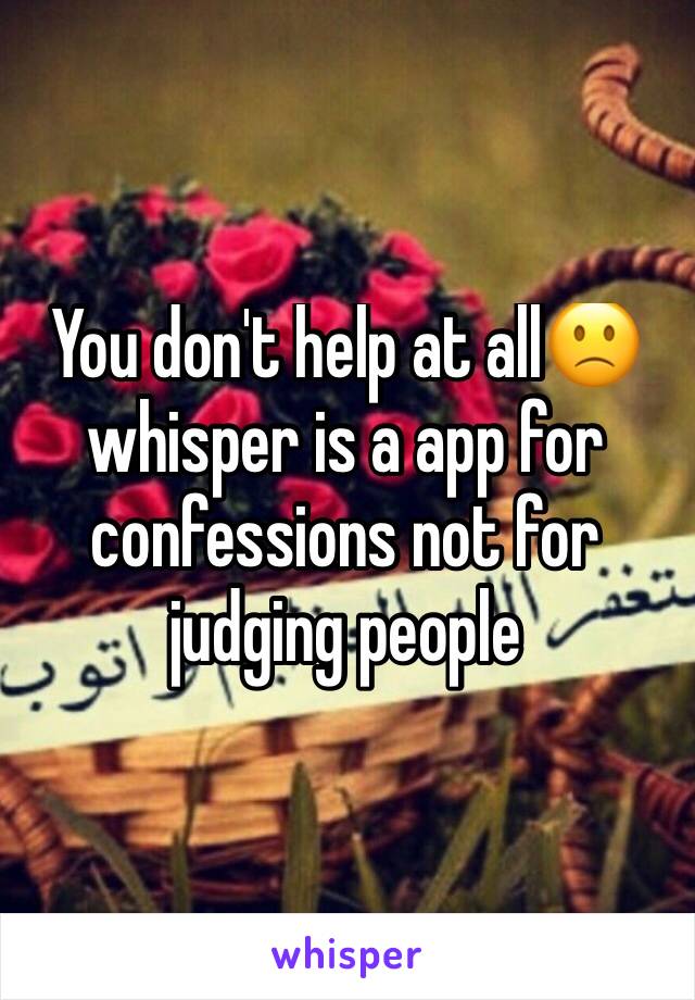 You don't help at all🙁 whisper is a app for confessions not for judging people 