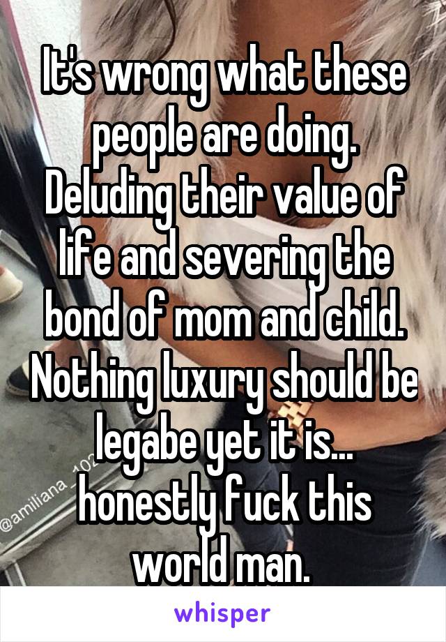 It's wrong what these people are doing. Deluding their value of life and severing the bond of mom and child. Nothing luxury should be legabe yet it is... honestly fuck this world man. 