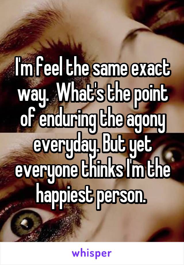 I'm feel the same exact way.  What's the point of enduring the agony everyday. But yet everyone thinks I'm the happiest person. 