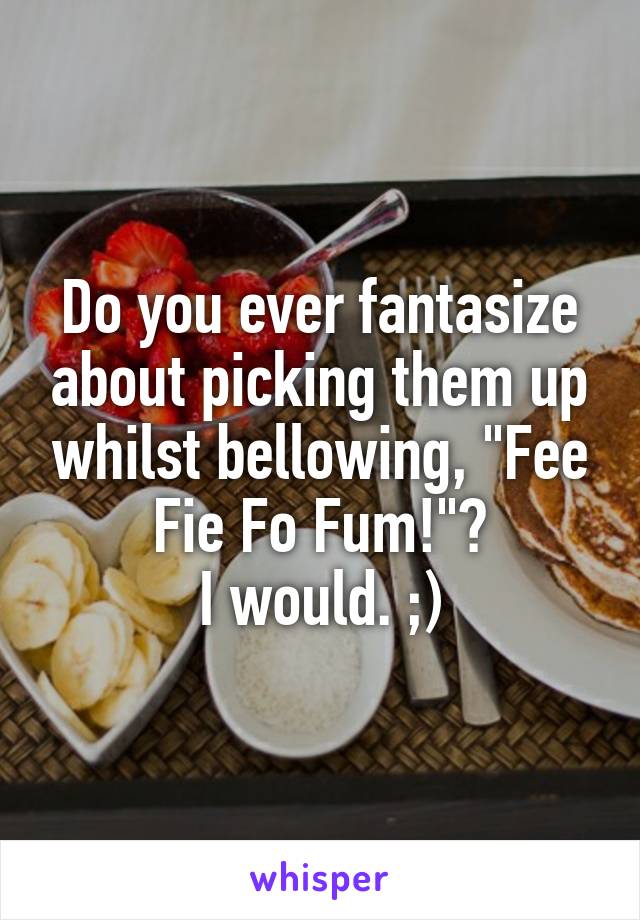 Do you ever fantasize about picking them up whilst bellowing, "Fee Fie Fo Fum!"?
I would. ;)