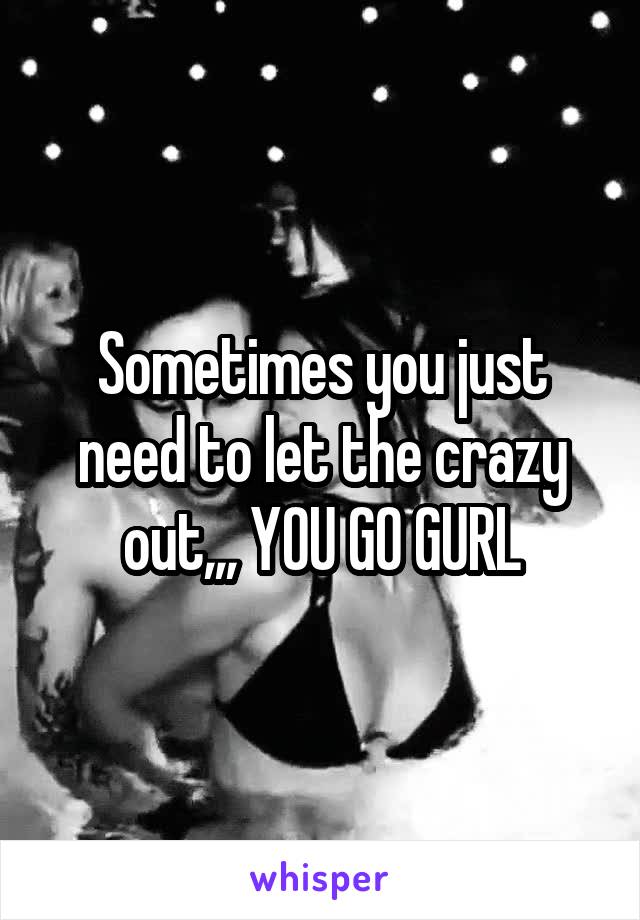 Sometimes you just need to let the crazy out,,, YOU GO GURL