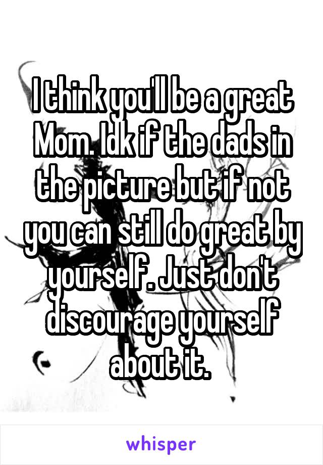 I think you'll be a great Mom. Idk if the dads in the picture but if not you can still do great by yourself. Just don't discourage yourself about it. 