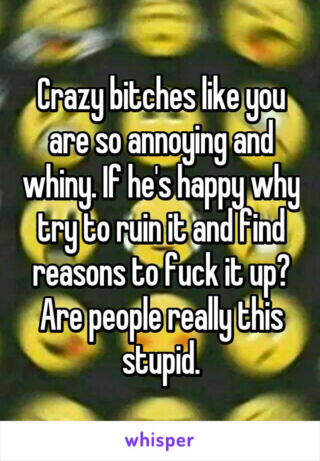 Crazy bitches like you are so annoying and whiny. If he's happy why try to ruin it and find reasons to fuck it up? Are people really this stupid.