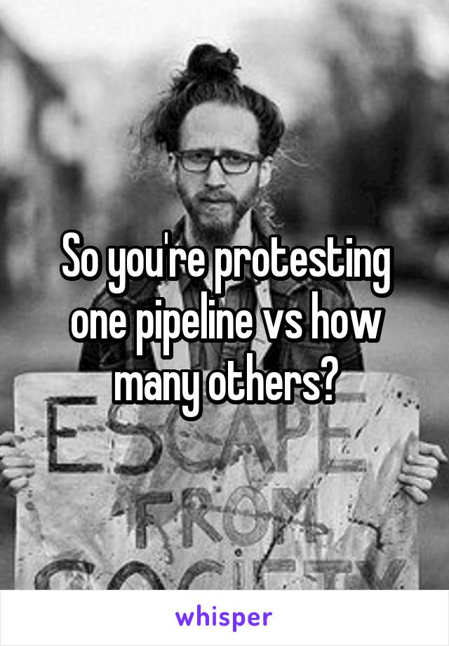 So you're protesting one pipeline vs how many others?