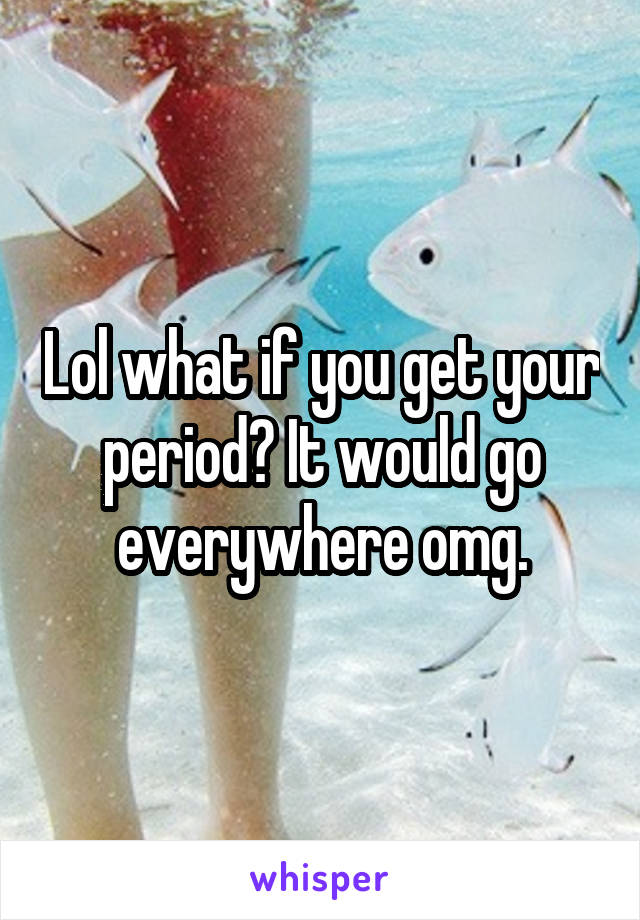 Lol what if you get your period? It would go everywhere omg.