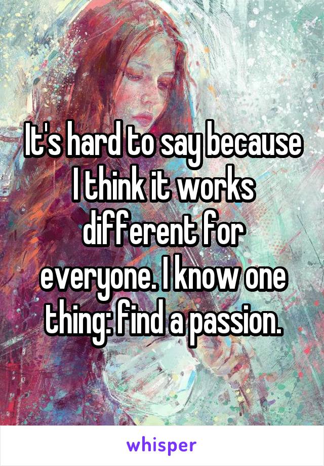 It's hard to say because I think it works different for everyone. I know one thing: find a passion.