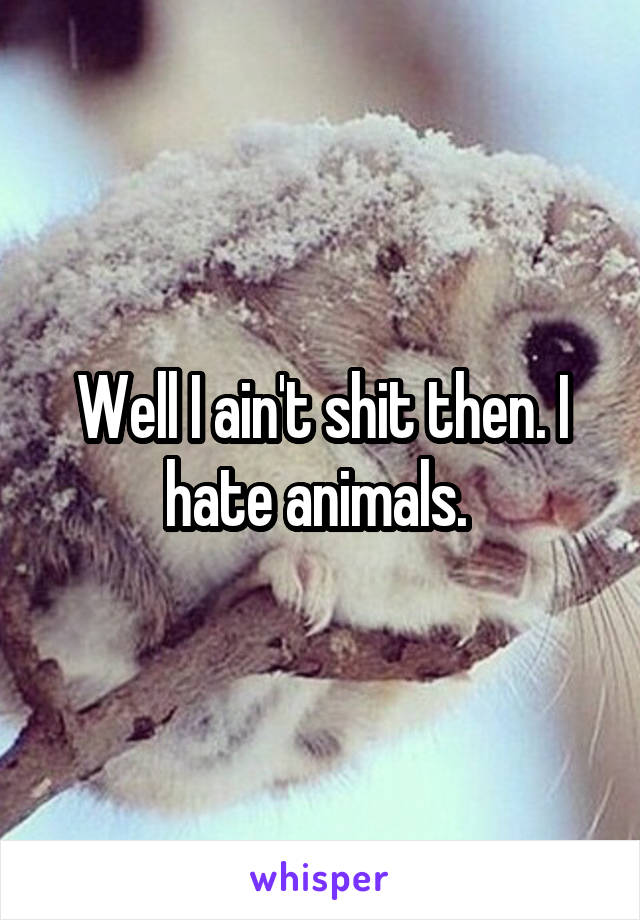Well I ain't shit then. I hate animals. 
