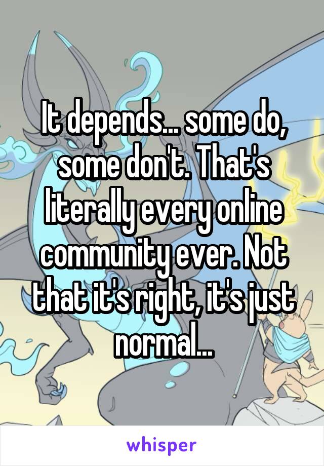 It depends... some do, some don't. That's literally every online community ever. Not that it's right, it's just normal...