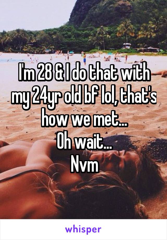 I'm 28 & I do that with my 24yr old bf lol, that's how we met...
Oh wait...
Nvm