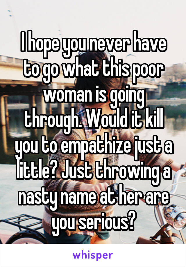 I hope you never have to go what this poor woman is going through. Would it kill you to empathize just a little? Just throwing a nasty name at her are you serious?