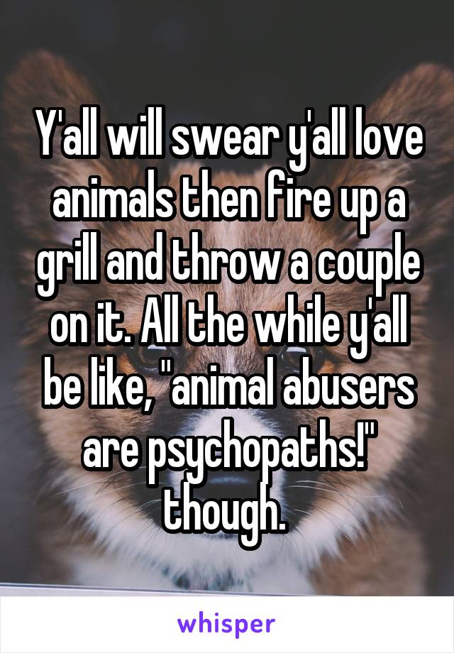 Y'all will swear y'all love animals then fire up a grill and throw a couple on it. All the while y'all be like, "animal abusers are psychopaths!" though. 