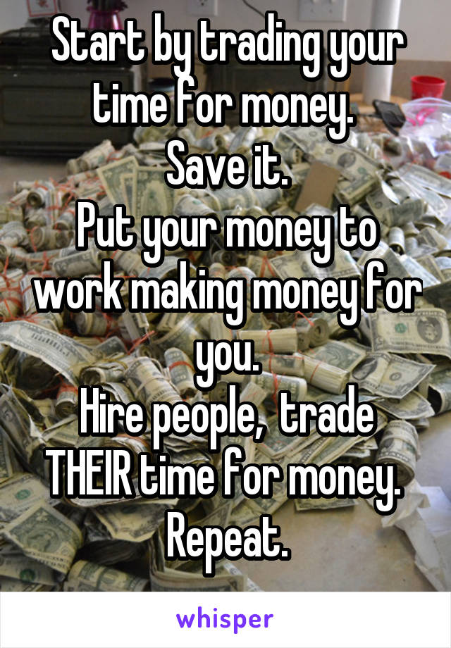 Start by trading your time for money. 
Save it.
Put your money to work making money for you.
Hire people,  trade THEIR time for money. 
Repeat.
