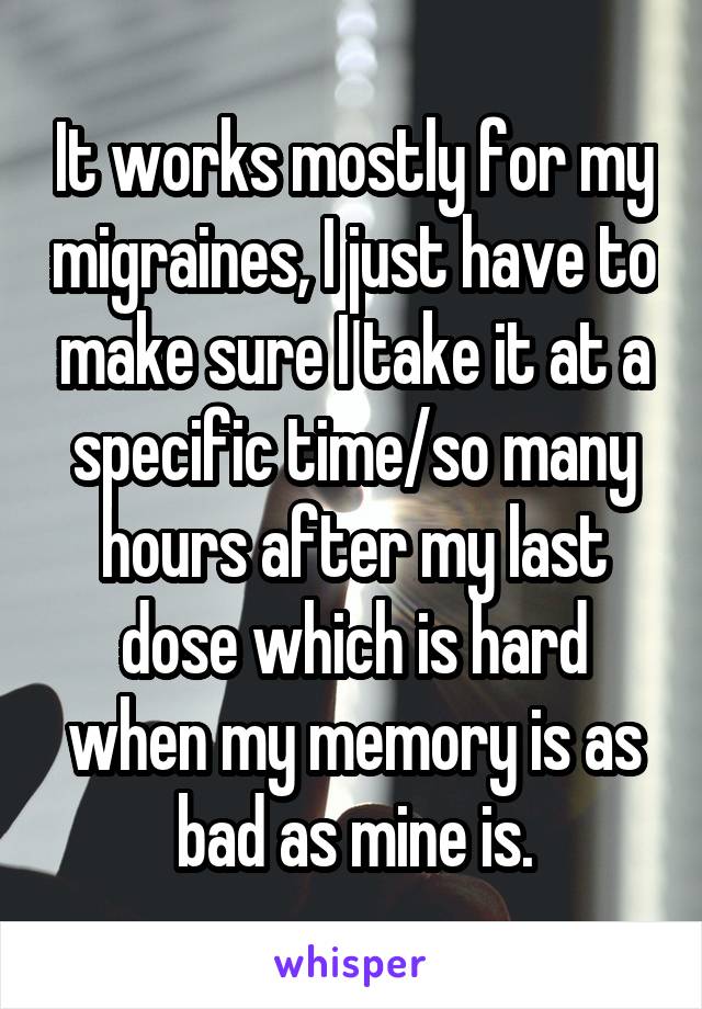 It works mostly for my migraines, I just have to make sure I take it at a specific time/so many hours after my last dose which is hard when my memory is as bad as mine is.