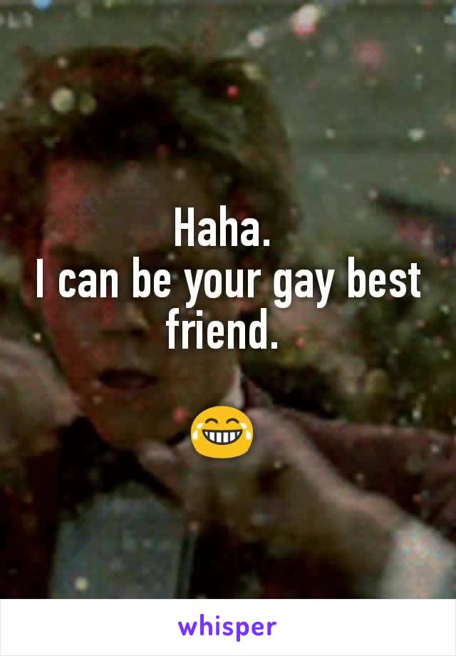 Haha. 
I can be your gay best friend. 

😂 