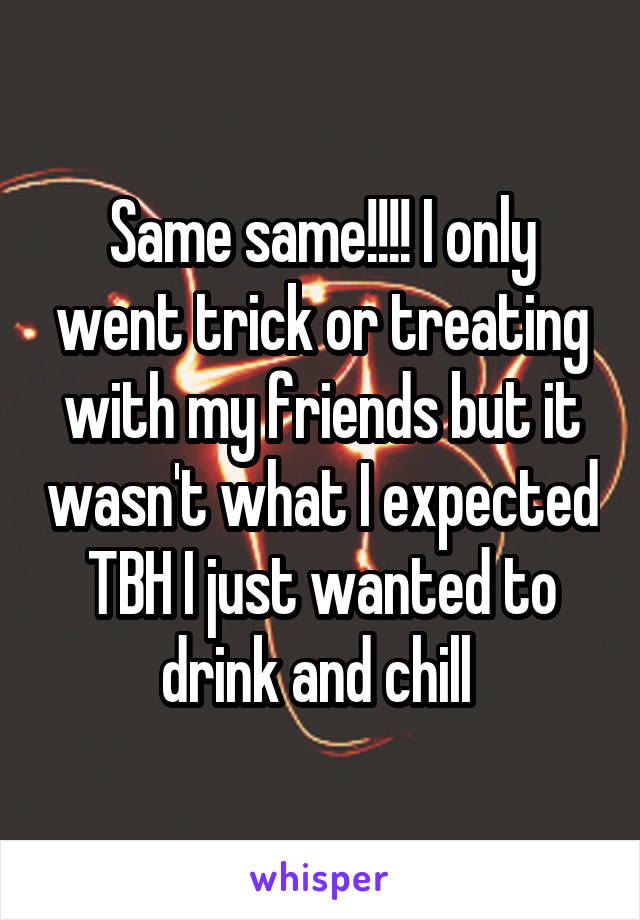Same same!!!! I only went trick or treating with my friends but it wasn't what I expected TBH I just wanted to drink and chill 