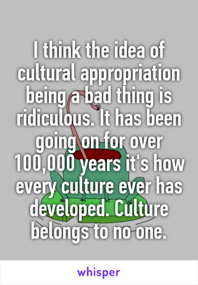 I think the idea of cultural appropriation being a bad thing is ridiculous. It has been going on for over 100,000 years it's how every culture ever has developed. Culture belongs to no one.