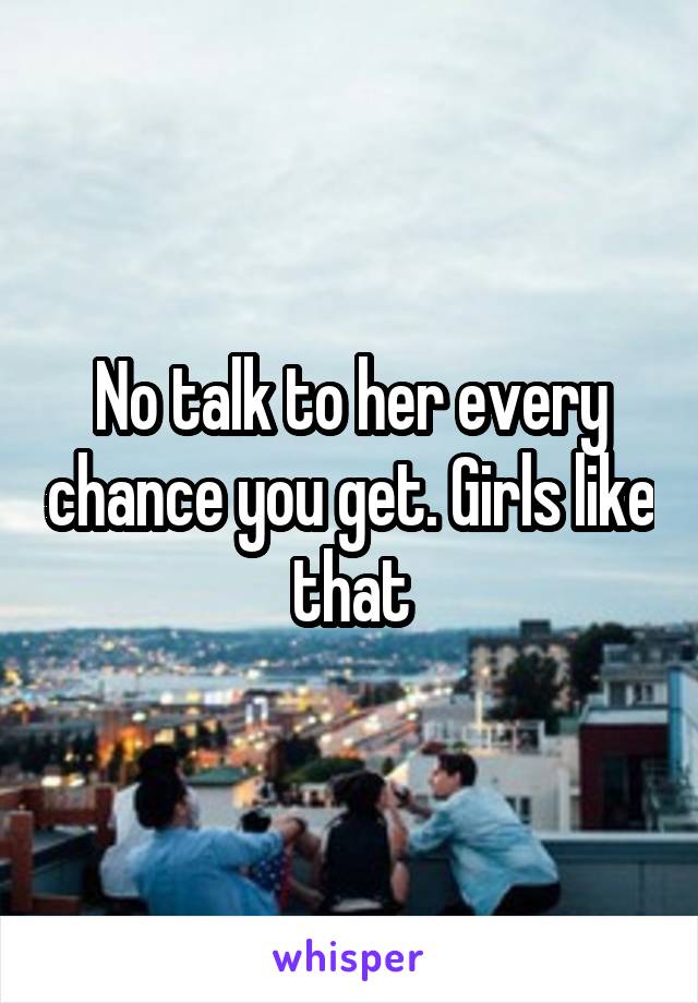 No talk to her every chance you get. Girls like that