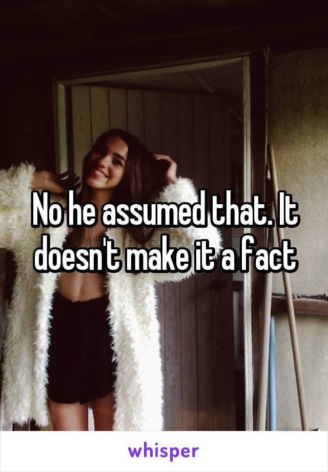 No he assumed that. It doesn't make it a fact