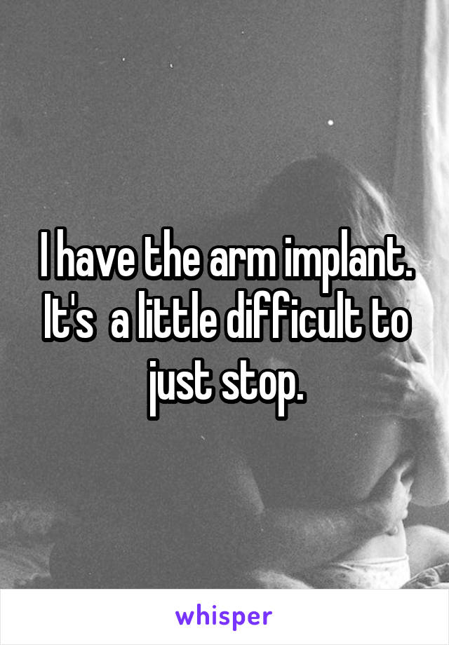 I have the arm implant. It's  a little difficult to just stop.