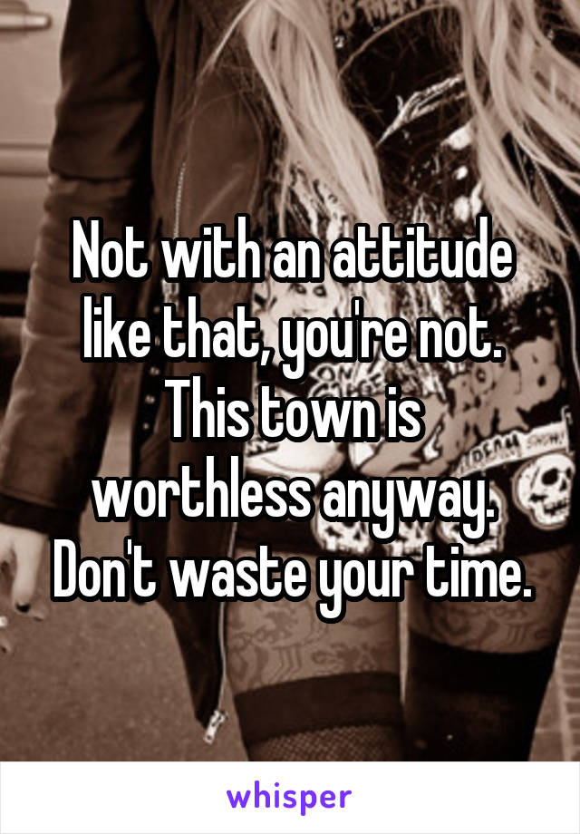Not with an attitude like that, you're not.
This town is worthless anyway. Don't waste your time.
