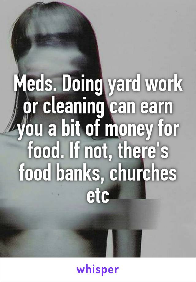 Meds. Doing yard work or cleaning can earn you a bit of money for food. If not, there's food banks, churches etc