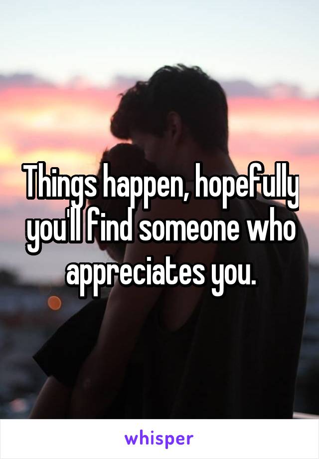 Things happen, hopefully you'll find someone who appreciates you.