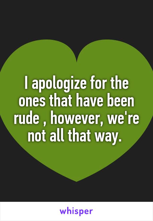 I apologize for the ones that have been rude , however, we're not all that way. 