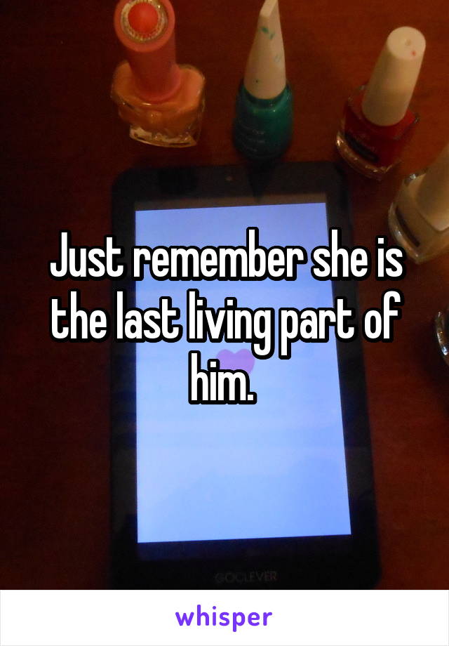 Just remember she is the last living part of him. 