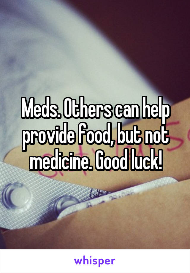 Meds. Others can help provide food, but not medicine. Good luck!