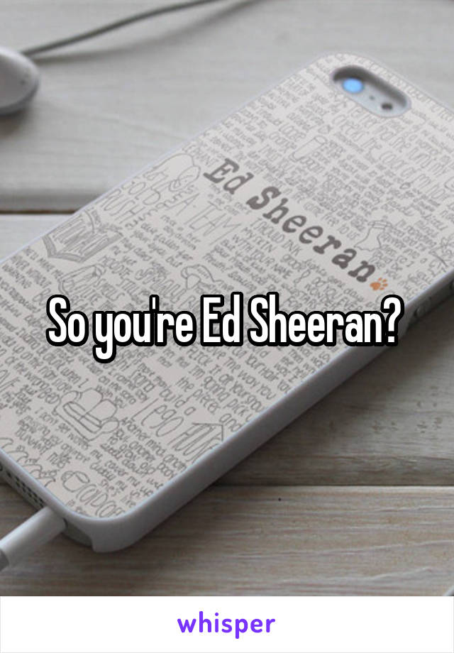 So you're Ed Sheeran? 