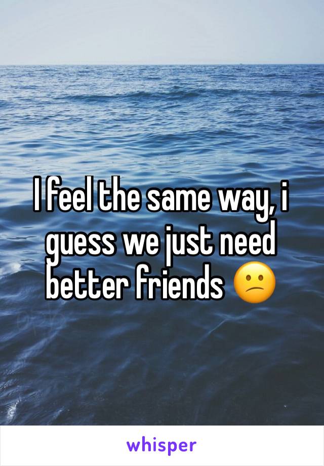 I feel the same way, i guess we just need better friends 😕