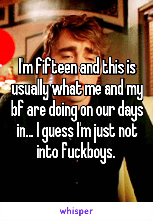 I'm fifteen and this is usually what me and my bf are doing on our days in... I guess I'm just not into fuckboys. 