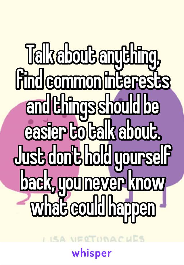 Talk about anything, find common interests and things should be easier to talk about. Just don't hold yourself back, you never know what could happen