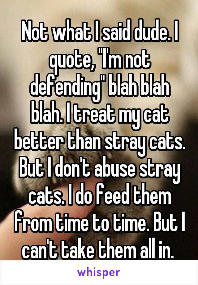 Not what I said dude. I quote, "I'm not defending" blah blah blah. I treat my cat better than stray cats. But I don't abuse stray cats. I do feed them from time to time. But I can't take them all in. 