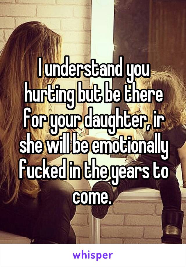 I understand you hurting but be there for your daughter, ir she will be emotionally fucked in the years to come. 