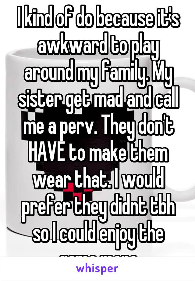 I kind of do because it's awkward to play around my family. My sister get mad and call me a perv. They don't HAVE to make them wear that. I would prefer they didnt tbh so I could enjoy the game more